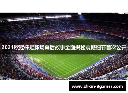 2021欧冠杯足球场幕后故事全面揭秘震撼细节首次公开 2021欧冠杯足球场幕后故事全面揭秘震撼细节首次公开