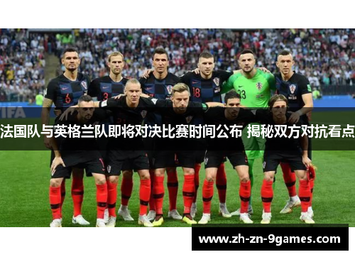 法国队与英格兰队即将对决比赛时间公布 揭秘双方对抗看点 法国队与英格兰队即将对决比赛时间公布 揭秘双方对抗看点