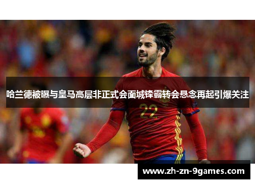 哈兰德被曝与皇马高层非正式会面城锋霸转会悬念再起引爆关注