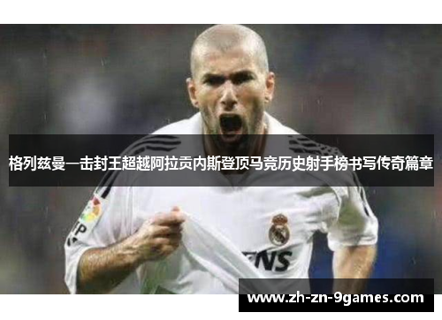 格列兹曼一击封王超越阿拉贡内斯登顶马竞历史射手榜书写传奇篇章