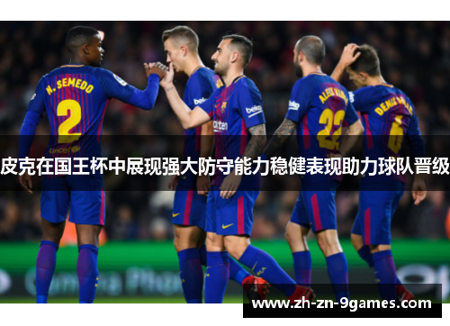 皮克在国王杯中展现强大防守能力稳健表现助力球队晋级